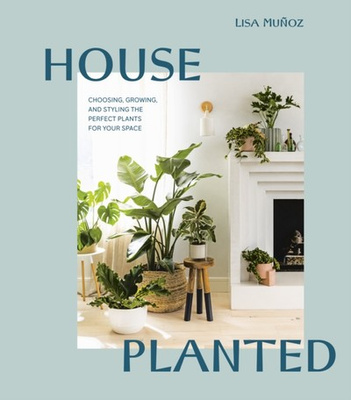 House Planted : Choosing, Growing, and Styling the Perfect Plants for Your Space