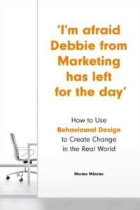 I'm Afraid Debbie from Marketing Has Left for the Day : How to Use Behavioural Design to Create Change in the Real World